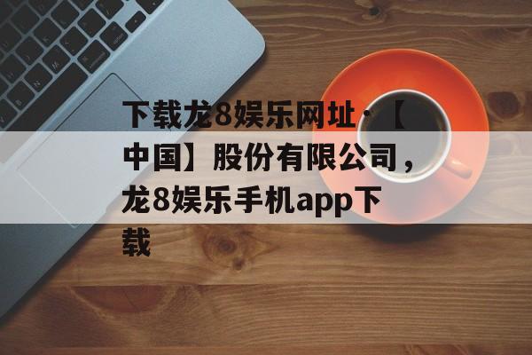 下载龙8娱乐网址·【中国】股份有限公司，龙8娱乐手机app下载